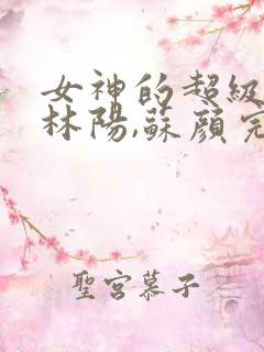 女神的超级赘婿林阳,苏颜完整版