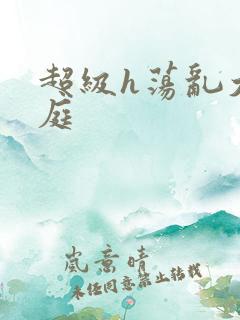 超级h荡乱大家庭