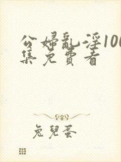 公妇乱淫100集免费看
