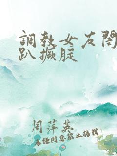 调教女友闺蜜跪趴撅腚