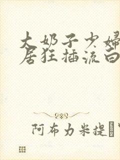 大奶子少妇被邻居狂插流白