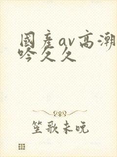 国产av高潮呻吟久久