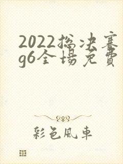 2022总决赛g6全场免费观看