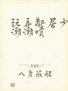 玩弄邻居少妇高潮潮喷
