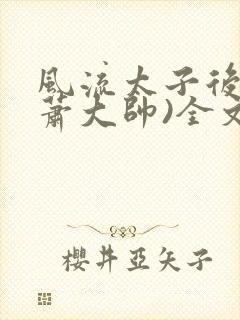 风流太子后宫(萧大帅)全文免费阅读