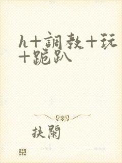 h+调教+玩弄+跪趴