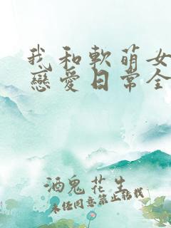 我和软萌女友的恋爱日常全文小说阅读全文