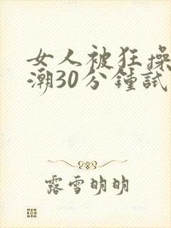 女人被狂操到高潮30分钟试看