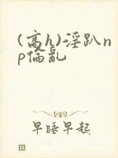 (高h)淫趴np伦乱