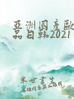 亚洲国产欧美精品日韩2021