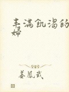 丰满饥渴的老熟妇