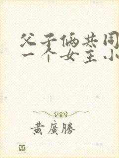 父子俩共同拥有一个女主小说