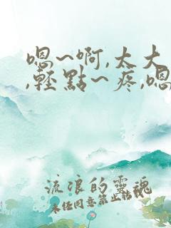 嗯~啊,太大了,轻点~疼,嗯~