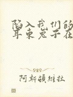 陷入我们的热恋耳东兔子在线阅读全文免费