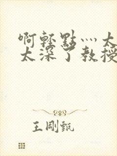 啊轻点灬太粗嗯太深了教授