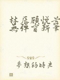 林辰顾悦兮正版无弹窗新笔趣阁