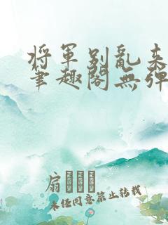 将军别乱来gl笔趣阁无弹窗笔趣阁