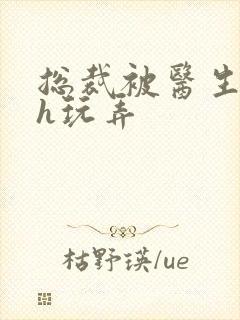 总裁被医生调教h玩弄