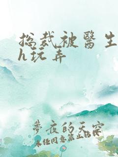 总裁被医生调教h玩弄