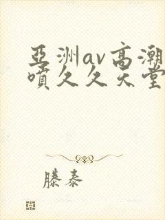 亚洲av高潮潮喷久久天堂