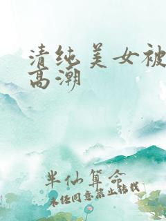 清纯美女被搞到高潮