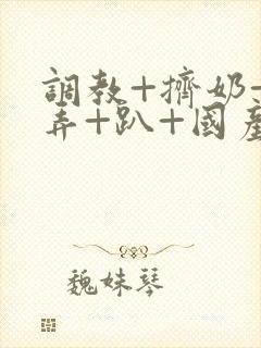 调教+挤奶+玩弄+趴+国产