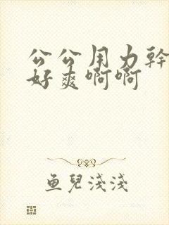公公用力干儿媳好爽啊啊