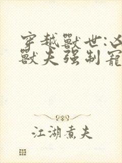 穿越兽世:凶猛兽夫强制宠小说读
