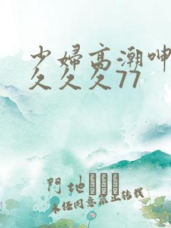 少妇高潮呻吟久久久久77
