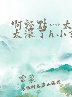 啊轻点灬太粗嗯太深了h小说