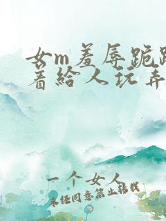 女m羞辱跪趴撅着给人玩弄h