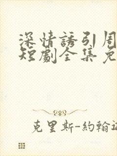 深情诱引周宴京短剧全集免费播放