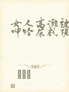 女人高潮被爽到呻吟床戏视频