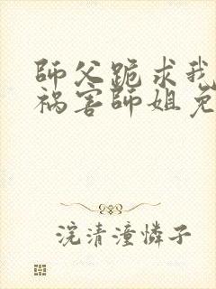 师父跪求我下山祸害师姐免费阅读