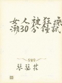 女人被狂操到高潮30分钟试看