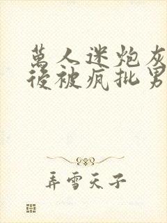 万人迷炮灰觉醒后被疯批男主盯上全文免费
