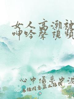 女人高潮被爽到呻吟声视频