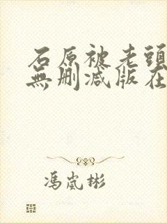 石原被老头中出无删减版在线播放