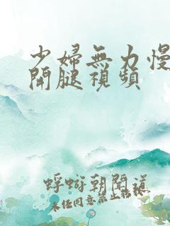 少妇无力慢慢张开腿视频