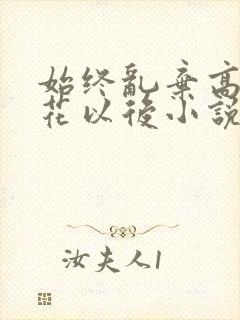 始终乱弃高岭之花以后小说免费阅读