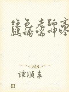 绝色老师高抬玉腿娇喘呻吟