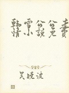 韩雪公公老谢言情小说免费阅读无弹窗
