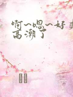 啊~嗯~好爽~高潮了
