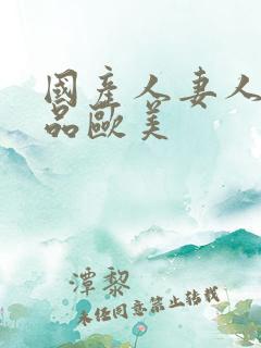 国产人妻人伦精品欧美