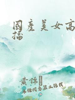 国产美女高潮抽搐