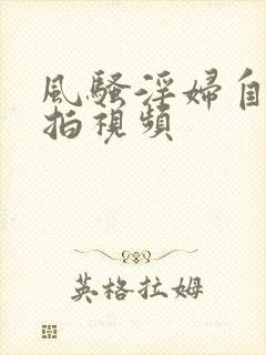 风骚淫妇自拍偷拍视频