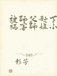 被师父赶下山去祸害师姐小说完整版大结局
