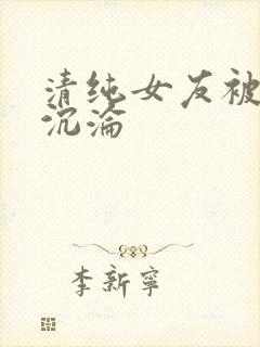 清纯女友被调教沉沦