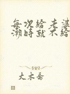 每次给老婆弄高潮时就不给她