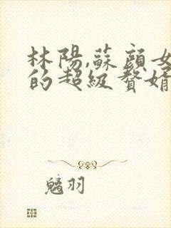 林阳,苏颜女神的超级赘婿全文阅读免费